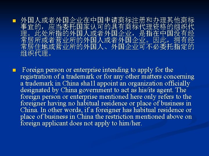 n 外国人或者外国企业在中国申请商标注册和办理其他商标 事宜的，应当委托国家认可的具有商标代理资格的组织代 理。此处所指的外国人或者外国企业，是指在中国没有经 常居所或者营业所的外国人或者外国企业。因此，拥有经 常居住地或营业所的外国人、外国企业可不必委托指定的 组织代理。 n Foreign person or enterprise intending to