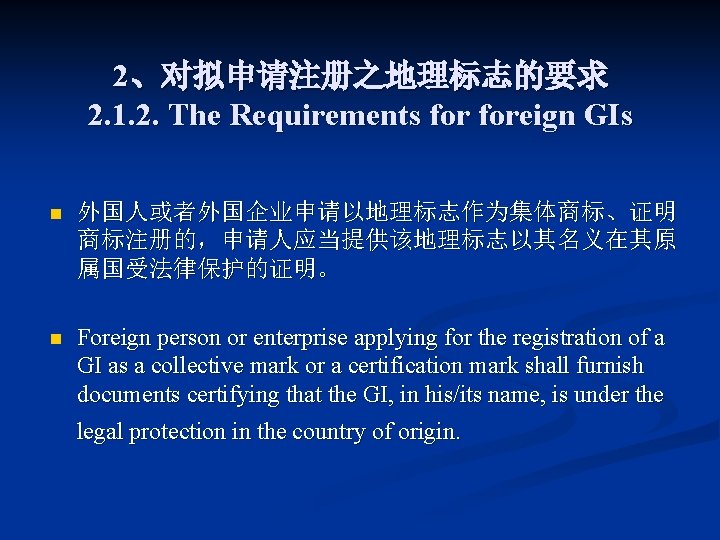 2、对拟申请注册之地理标志的要求 2. 1. 2. The Requirements foreign GIs n 外国人或者外国企业申请以地理标志作为集体商标、证明 商标注册的，申请人应当提供该地理标志以其名义在其原 属国受法律保护的证明。 n Foreign