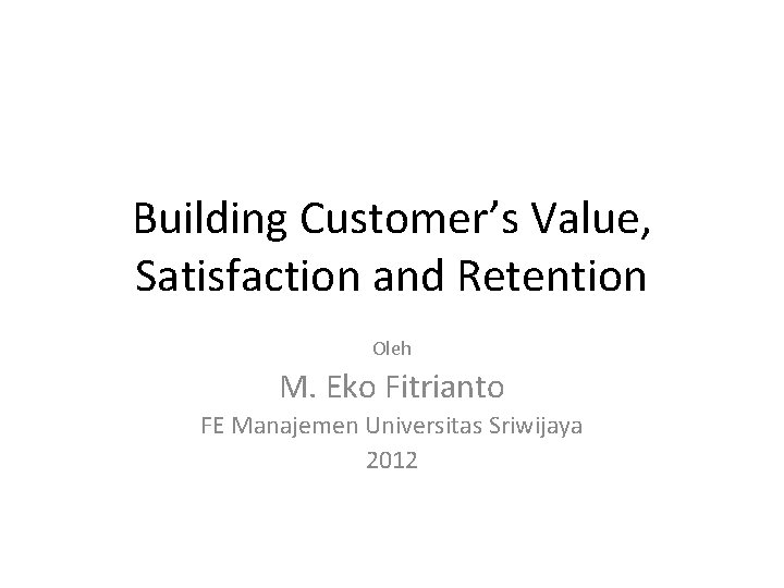 Building Customer’s Value, Satisfaction and Retention Oleh M. Eko Fitrianto FE Manajemen Universitas Sriwijaya