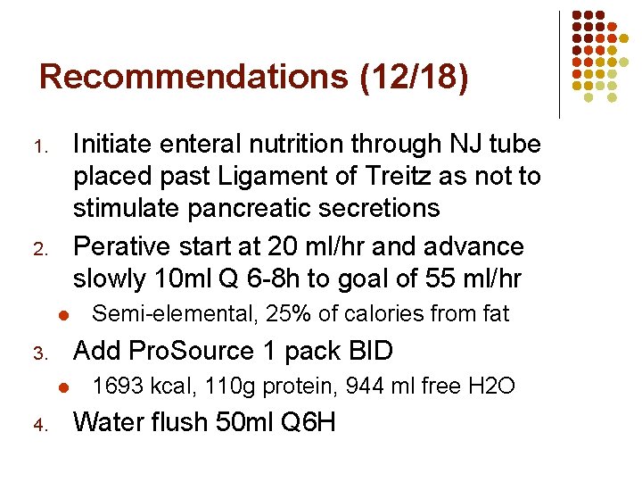 Recommendations (12/18) Initiate enteral nutrition through NJ tube placed past Ligament of Treitz as Recommendations (12/18) Initiate enteral nutrition through NJ tube placed past Ligament of Treitz as
