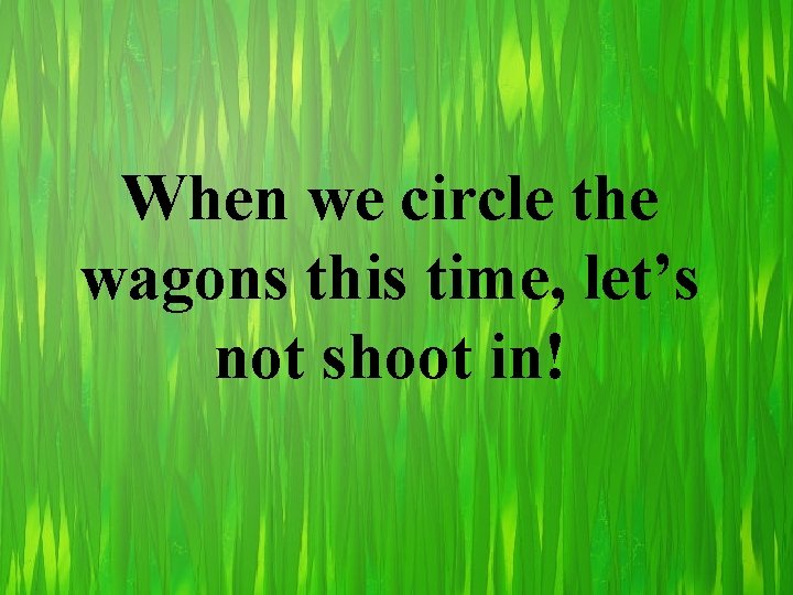 When we circle the wagons this time, let’s not shoot in! 