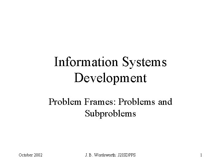 Information Systems Development Problem Frames: Problems and Subproblems October 2002 J. B. Wordsworth: J