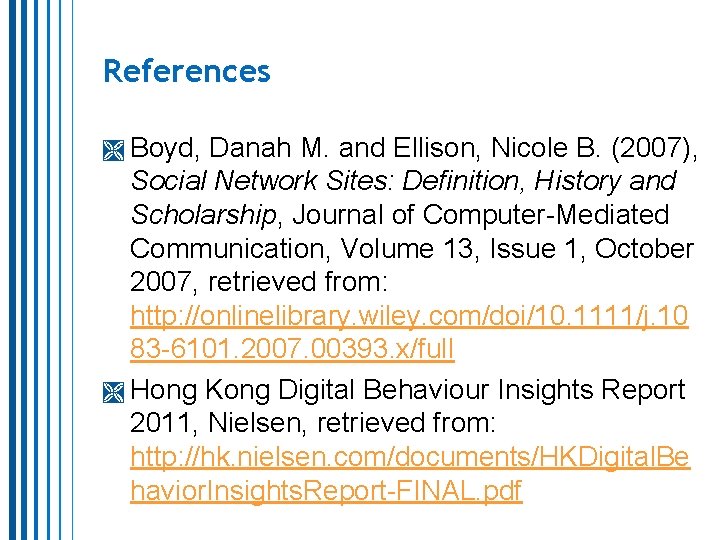 References Boyd, Danah M. and Ellison, Nicole B. (2007), Social Network Sites: Definition, History References Boyd, Danah M. and Ellison, Nicole B. (2007), Social Network Sites: Definition, History