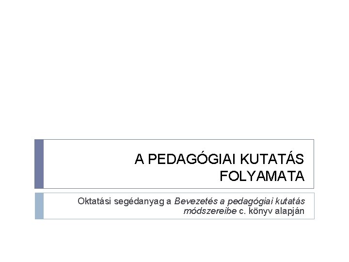 A PEDAGÓGIAI KUTATÁS FOLYAMATA Oktatási segédanyag a Bevezetés a pedagógiai kutatás módszereibe c. könyv