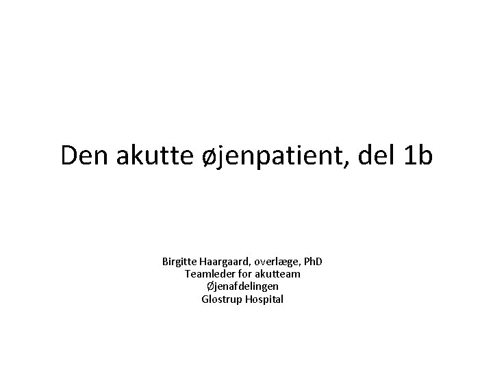 Den akutte øjenpatient, del 1 b Birgitte Haargaard, overlæge, Ph. D Teamleder for akutteam