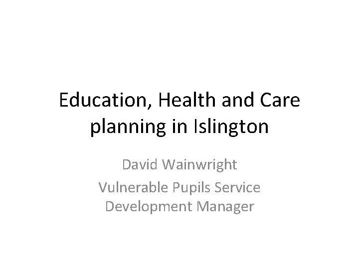 Education, Health and Care planning in Islington David Wainwright Vulnerable Pupils Service Development Manager