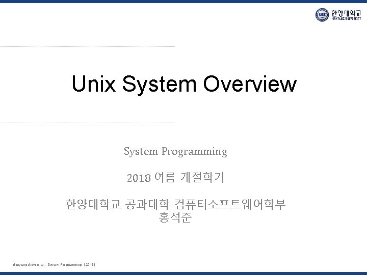 Unix System Overview System Programming 2018 여름 계절학기 한양대학교 공과대학 컴퓨터소프트웨어학부 홍석준 Hanyang University