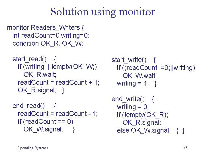 Solution using monitor Readers_Writers { int read. Count=0, writing=0; condition OK_R, OK_W; start_read() {