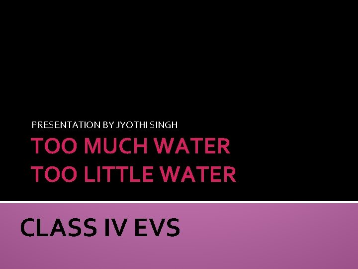 PRESENTATION BY JYOTHI SINGH TOO MUCH WATER TOO LITTLE WATER CLASS IV EVS 