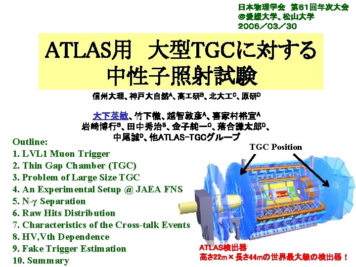 日本物理学会 第６１回年次大会 ＠愛媛大学、松山大学 ２００６／０３／３０ ATLAS用 大型TGCに対する 中性子照射試験 信州大理、神戸大自然A、高エ研B、北大 C、原研D 大下英敏、竹下徹、越智敦彦A、喜家村裕宣A 岩崎博行B、田中秀治B、金子純一C、落合謙太郎D、 中尾誠D、他ATLAS-TGCグループ TGC Position