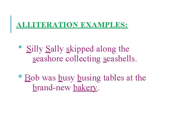ALLITERATION EXAMPLES: * Silly Sally skipped along the seashore collecting seashells. * Bob was