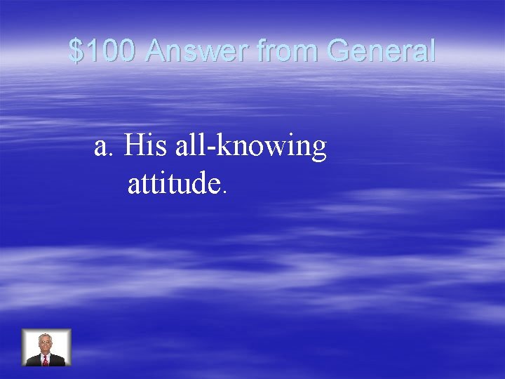 $100 Answer from General a. His all-knowing attitude. 