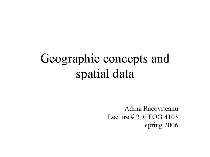 Geographic concepts and spatial data Adina Racoviteanu Lecture # 2, GEOG 4103 spring 2006