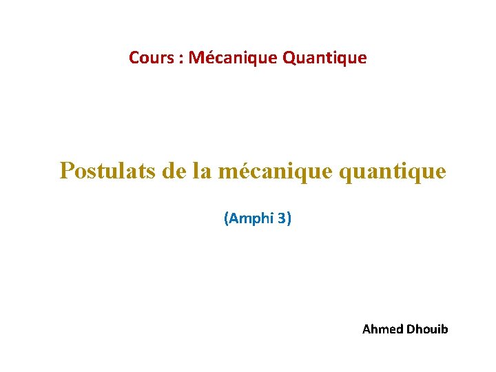 Cours : Mécanique Quantique Postulats de la mécanique quantique (Amphi 3) Ahmed Dhouib 