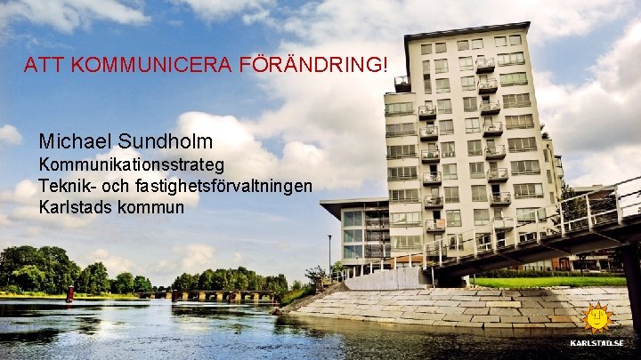 ATT KOMMUNICERA FÖRÄNDRING! Michael Sundholm Kommunikationsstrateg Teknik- och fastighetsförvaltningen Karlstads kommun 