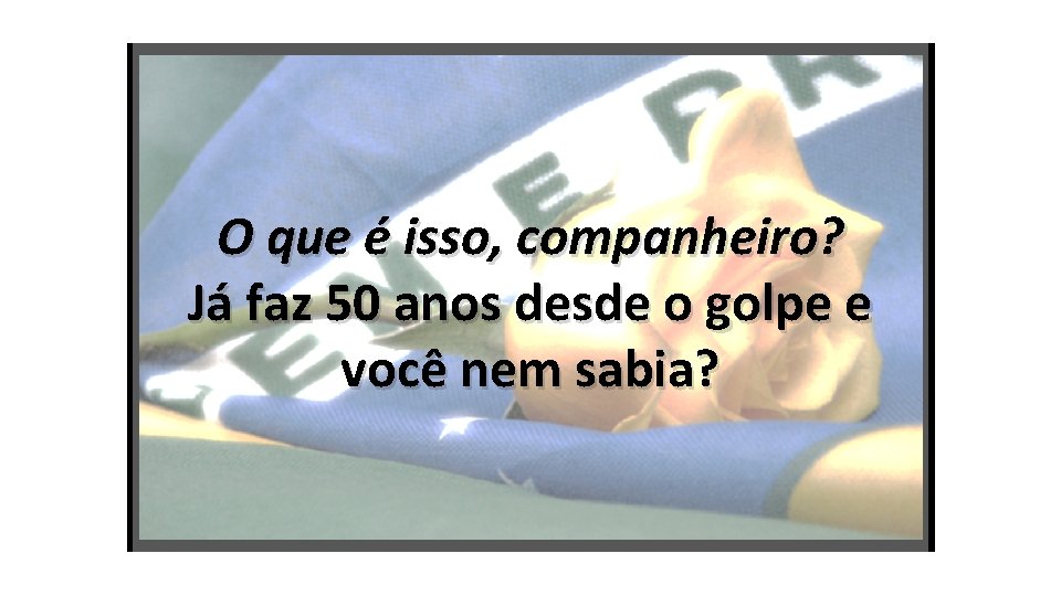 O que é isso, companheiro? Já faz 50 anos desde o golpe e você