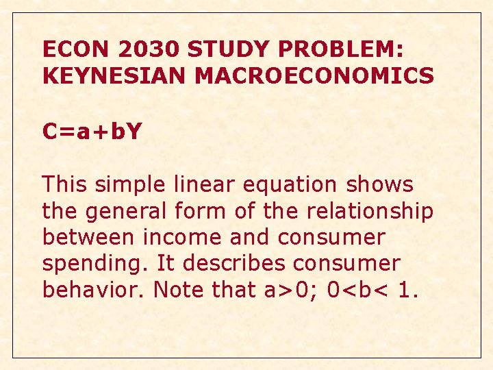 ECON 2030 STUDY PROBLEM: KEYNESIAN MACROECONOMICS C=a+b. Y This simple linear equation shows the ECON 2030 STUDY PROBLEM: KEYNESIAN MACROECONOMICS C=a+b. Y This simple linear equation shows the