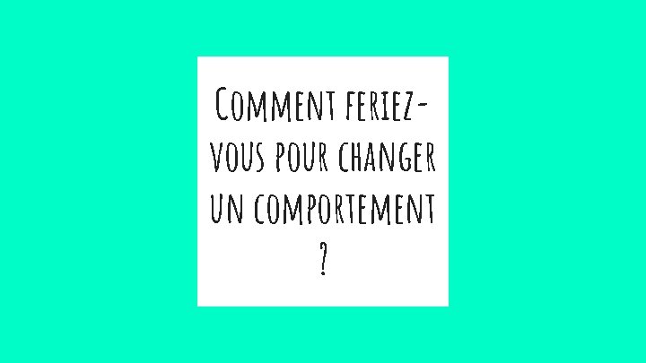 Comment feriezvous pour changer un comportement ? 