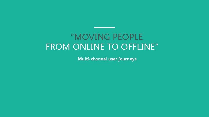 “MOVING PEOPLE FROM ONLINE TO OFFLINE” Multi-channel user journeys 