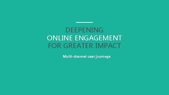 DEEPENING ONLINE ENGAGEMENT FOR GREATER IMPACT Multi-channel user journeys 