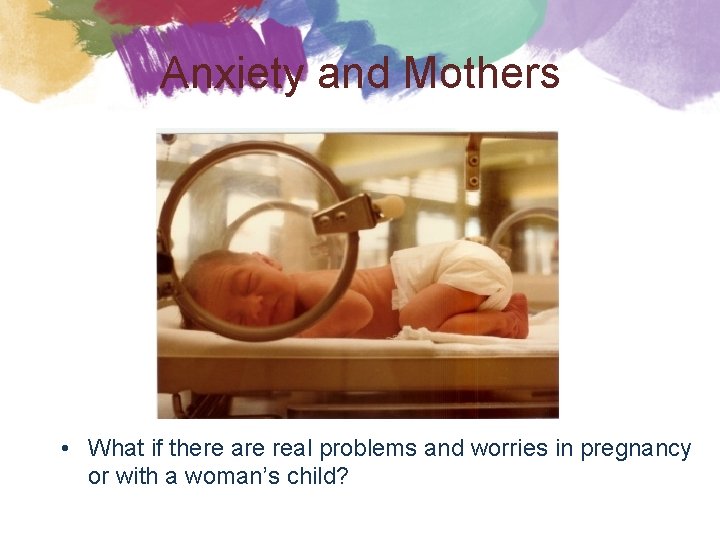 Anxiety and Mothers • What if there are real problems and worries in pregnancy