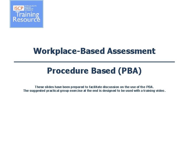 Workplace-Based Assessment Procedure Based (PBA) These slides have been prepared to facilitate discussion on