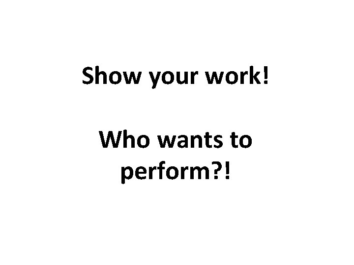 Show your work! Who wants to perform? ! 