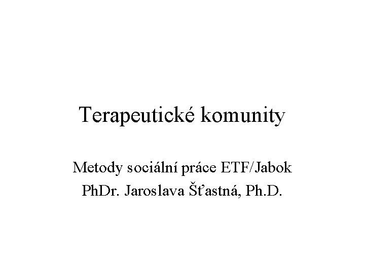 Terapeutické komunity Metody sociální práce ETF/Jabok Ph. Dr. Jaroslava Šťastná, Ph. D. 