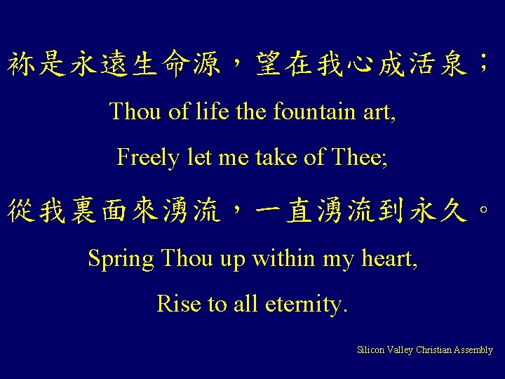 袮是永遠生命源，望在我心成活泉； Thou of life the fountain art, Freely let me take of Thee; 從我裏面來湧流，一直湧流到永久。