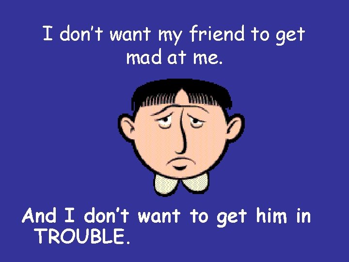 I don’t want my friend to get mad at me. And I don’t want