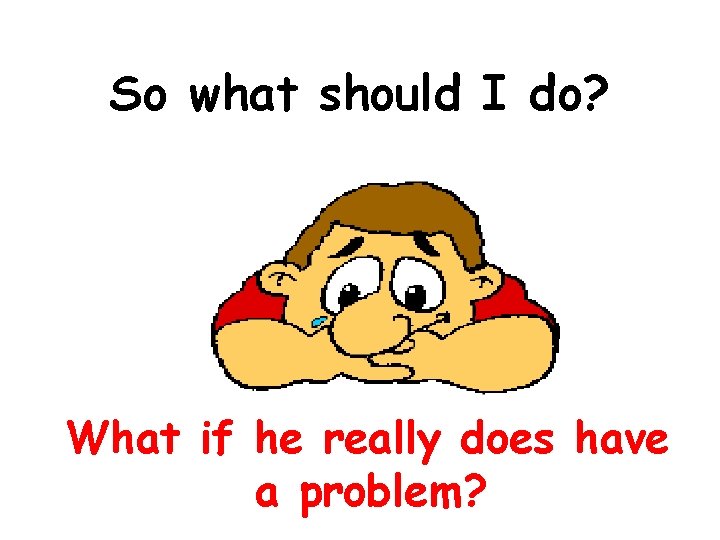 So what should I do? What if he really does have a problem? 