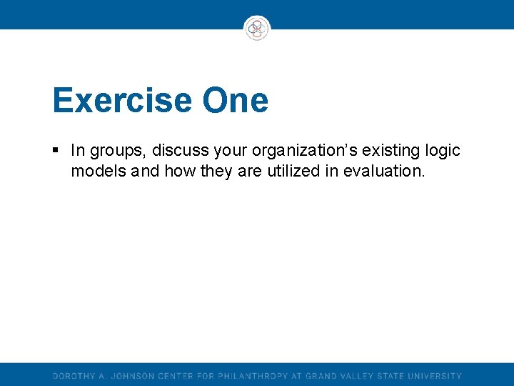 Exercise One § In groups, discuss your organization’s existing logic models and how they