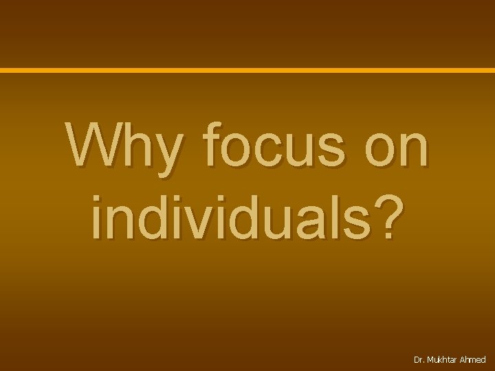 Why focus on individuals? Dr. Mukhtar Ahmed 