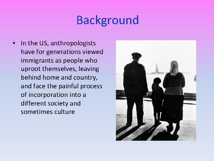 Background • In the US, anthropologists have for generations viewed immigrants as people who