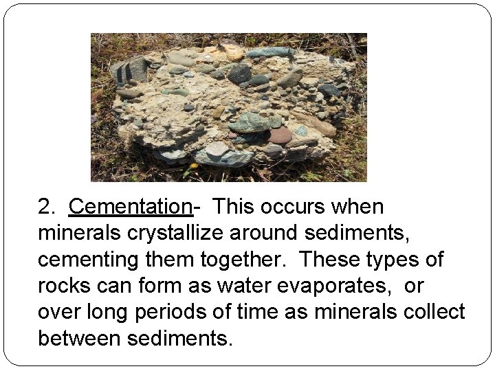 2. Cementation- This occurs when minerals crystallize around sediments, cementing them together. These types