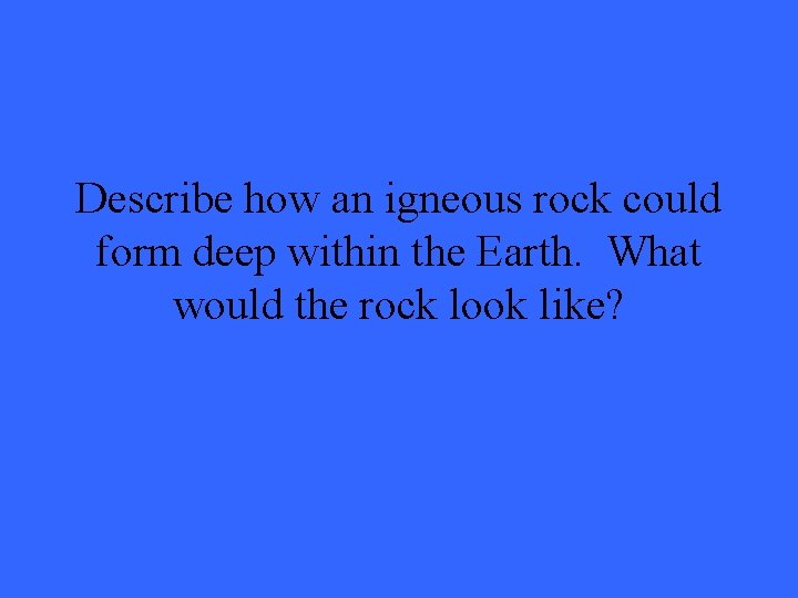 Describe how an igneous rock could form deep within the Earth. What would the