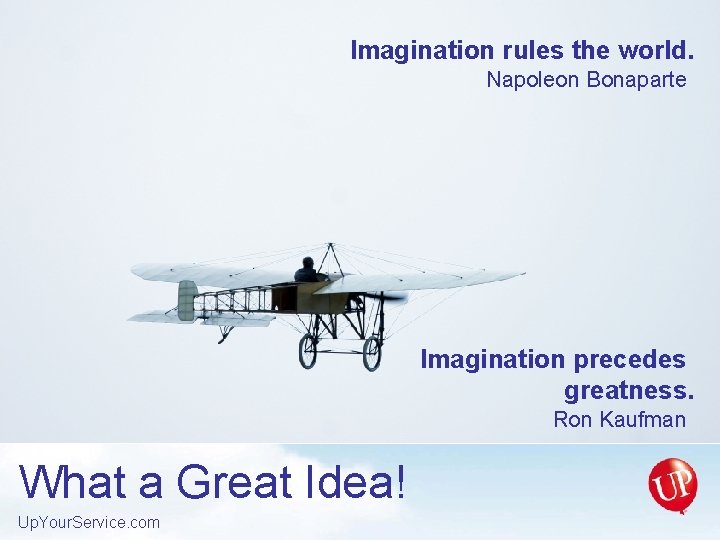 Imagination rules the world. Napoleon Bonaparte Imagination precedes greatness. Ron Kaufman What a Great