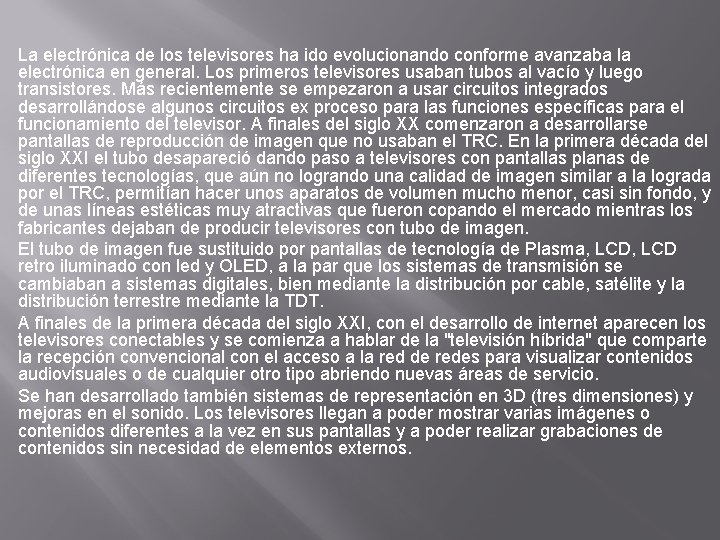 La electrónica de los televisores ha ido evolucionando conforme avanzaba la electrónica en general. La electrónica de los televisores ha ido evolucionando conforme avanzaba la electrónica en general.