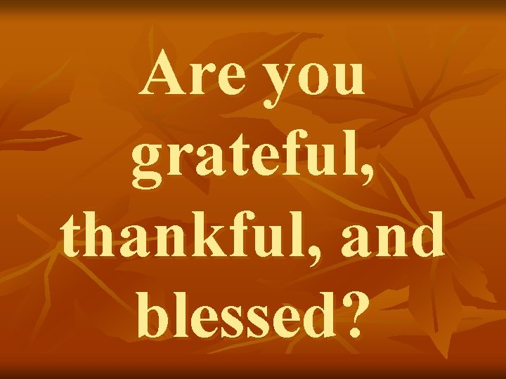 Are you grateful, thankful, and blessed? 