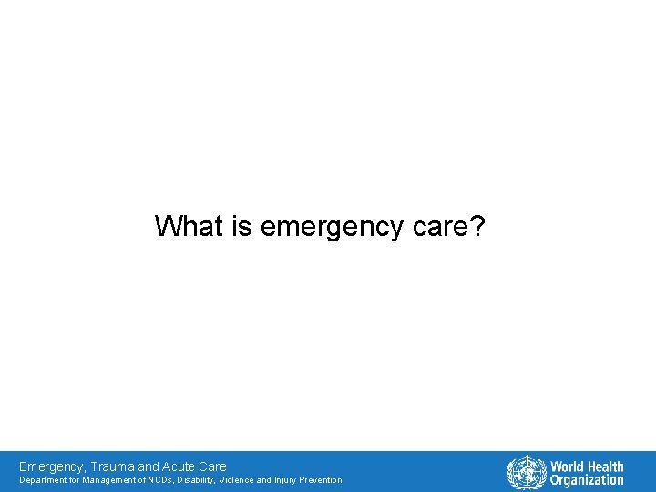 What is emergency care? Emergency, Trauma and Acute Care Department for Management of NCDs,