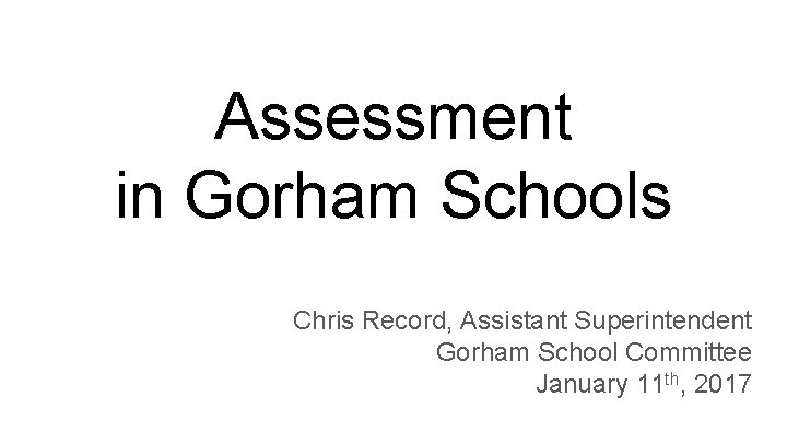 Assessment in Gorham Schools Chris Record, Assistant Superintendent Gorham School Committee January 11 th,