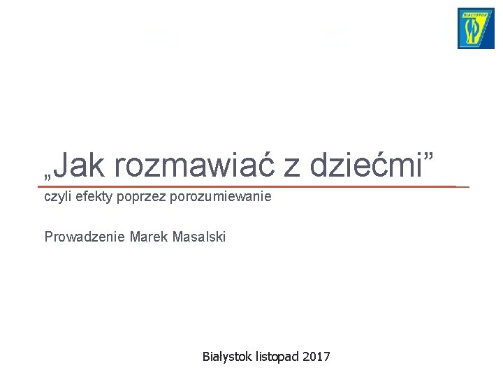 „Jak rozmawiać z dziećmi” czyli efekty poprzez porozumiewanie Prowadzenie Marek Masalski Białystok listopad 2017