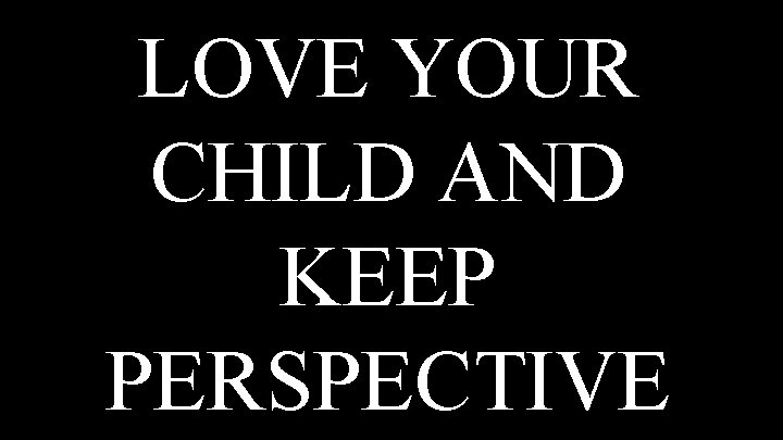 LOVE YOUR CHILD AND KEEP PERSPECTIVE 