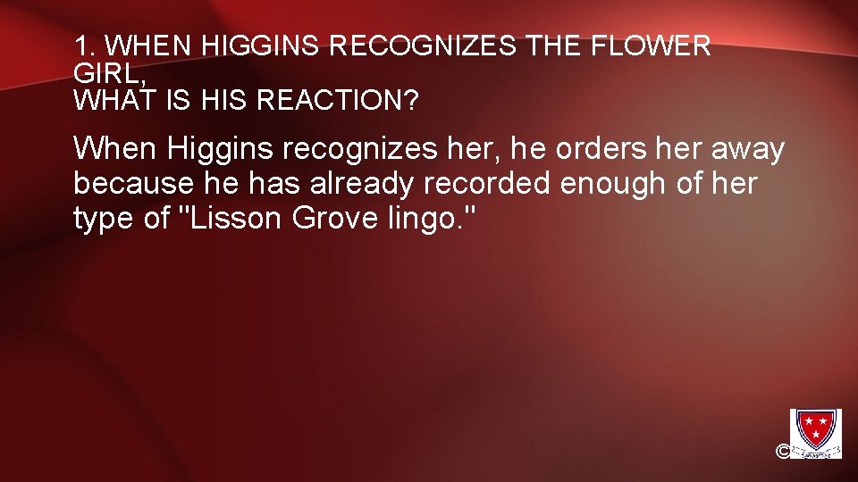 1. WHEN HIGGINS RECOGNIZES THE FLOWER GIRL, WHAT IS HIS REACTION? When Higgins recognizes