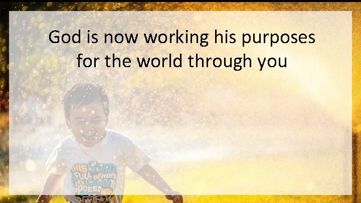 God is now working his purposes for the world through you 