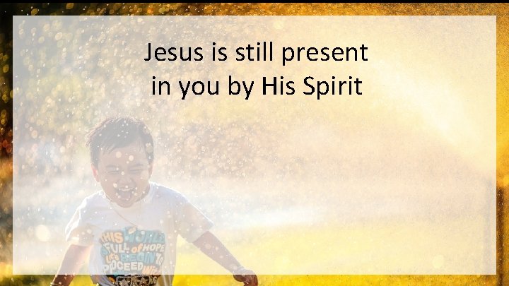 Jesus is still present in you by His Spirit 