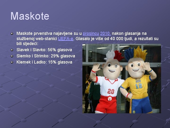 Maskote prvenstva najavljene su u prosincu 2010. nakon glasanja na službenoj web-stanici UEFA-e. Glasalo