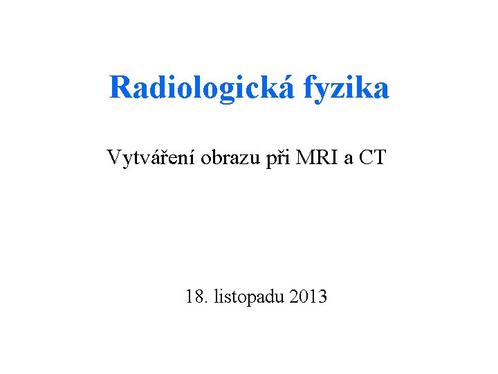 Radiologická fyzika Vytváření obrazu při MRI a CT 18. listopadu 2013 