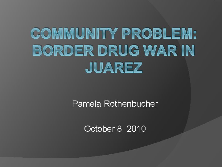COMMUNITY PROBLEM: BORDER DRUG WAR IN JUAREZ Pamela Rothenbucher October 8, 2010 