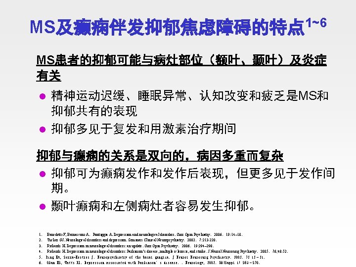 MS及癫痫伴发抑郁焦虑障碍的特点 1~6 MS患者的抑郁可能与病灶部位（额叶、颞叶）及炎症 有关 精神运动迟缓、睡眠异常、认知改变和疲乏是MS和 抑郁共有的表现 l 抑郁多见于复发和用激素治疗期间 l 抑郁与癫痫的关系是双向的，病因多重而复杂 l 抑郁可为癫痫发作和发作后表现，但更多见于发作间 期。 l